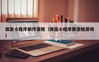 西安旅游小程序制作蛋糕（微信小程序做蛋糕游戏）
